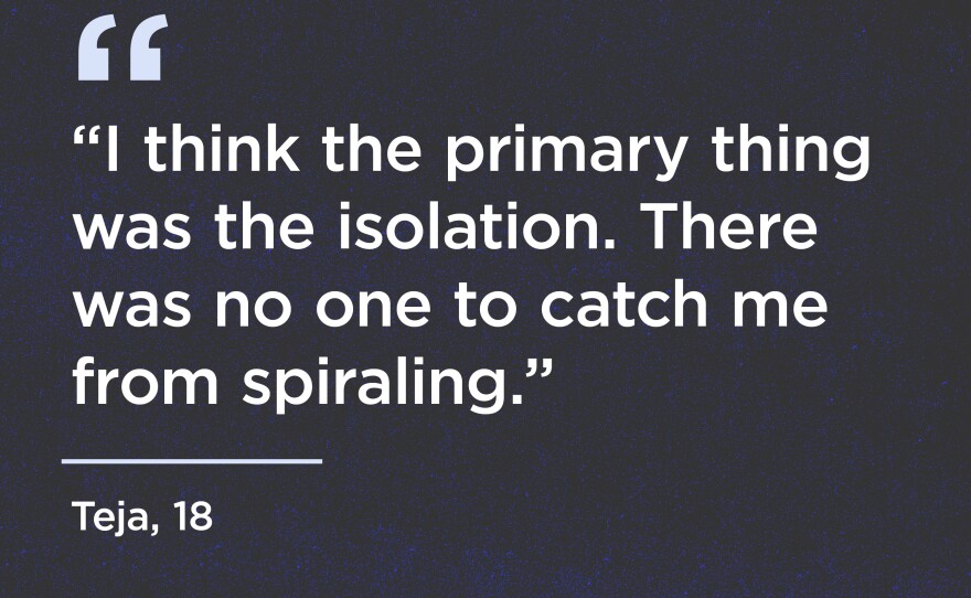 "I think the primary thing was the isolation. There was no one to catch me from spiraling." - Teja, 18