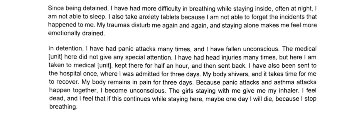 A block of typed text consisting of two paragraphs detailing a person's physical and psychological distress while in detention.

The full text reads:
"Since being detained, I have had more difficulty in breathing while staying inside, often at night, I am not able to sleep. I also take anxiety tablets because I am not able to forget the incidents that happened to me. My traumas disturb me again and again, and staying alone makes me feel more emotionally drained.

In detention, I have had panic attacks many times, and I have fallen unconscious. The medical [unit] here did not give any special attention. I have had head injuries many times, but here I am taken to medical [unit], kept there for half an hour, and then sent back. I have also been sent to the hospital once, where I was admitted for three days. My body shivers, and it takes time for me to recover. My body remains in pain for three days. Because panic attacks and asthma attacks happen together, I become unconscious. The girls staying with me give me my inhaler. I feel dead, and I feel that if this continues while staying here, maybe one day I will die, because I stop breathing."