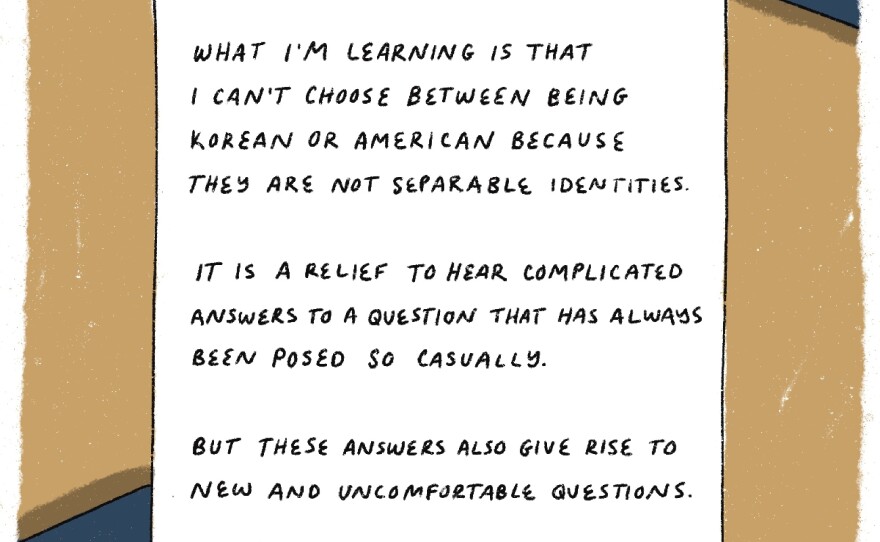 What I'm learning is that I can't choose between being Korean or American because they are not separable identities. It is a relief to hear complicated answers to a question that has always been posed so casually. But the answers also give rise to new and uncomfortable questions. The edges of an American and Korean passports are seen.