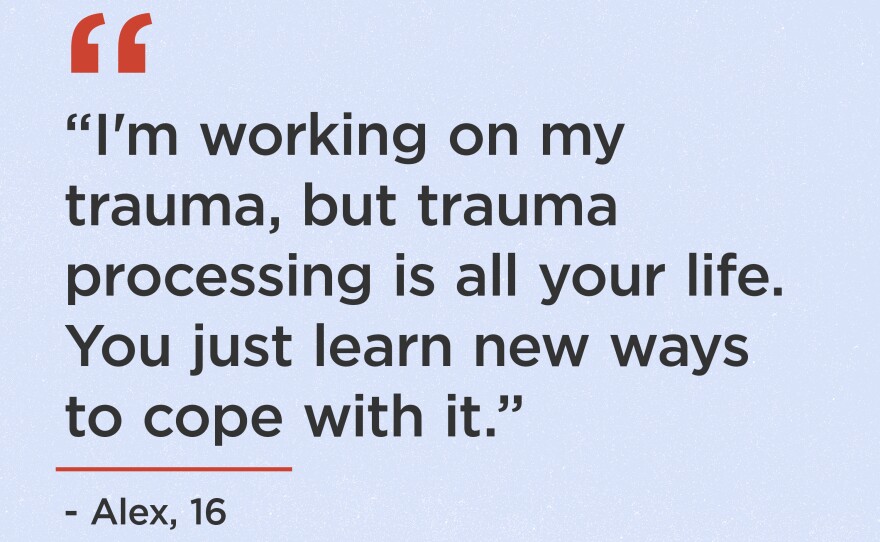 "I'm working on my trauma, but trauma processing is all your life. You just learn new ways to cope with it." - Alex, 16
