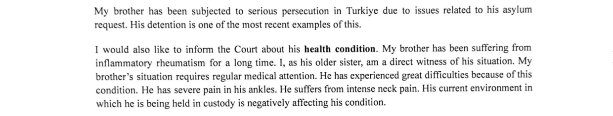 A block of typed text consisting of two paragraphs from a statement, where an older sister describes her brother's detention in Türkiye and details his chronic health struggles while in custody.

The full text reads:
"My brother has been subjected to serious persecution in Turkiye due to issues related to his asylum request. His detention is one of the most recent examples of this.

I would also like to inform the Court about his health condition. My brother has been suffering from inflammatory rheumatism for a long time. I, as his older sister, am a direct witness of his situation. My brother's situation requires regular medical attention. He has experienced great difficulties because of this condition. He has severe pain in his ankles. He suffers from intense neck pain. His current environment in which he is being held in custody is negatively affecting his condition."
